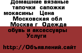 Домашние вязаные тапочки, сапожки, мокасины › Цена ­ 1 000 - Московская обл., Москва г. Одежда, обувь и аксессуары » Услуги   
